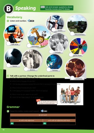 Grammar
42
B
Aim Ask and answer questions about
favorite movies and TV showsSpeaking
2 Talk with a partner. Change the underlined parts to
make the conversation true for you.
3 Read the table. Listen and repeat. 3-06
so and such
Both of these words are used to make an adjective stronger.
so with only adjectives such with an adjective and noun.
Ex. That movie was so amazing! Ex. That was such an amazing movie!
A:	What kinds of movies do you like?
B:	I like fantasy and action movies because they’re exciting and interesting.
A:	What kinds of movies do you hate?
B:	I hate drama and romance movies, they’re so boring!
A:	What movie do you want to see next?
B:	I want to see Time Crisis 2, it’s an action movie.
NOTE
We can use the same questions to
ask about TV shows and music.
horror
documentary
comedy
romance
talk show
action
game show
drama fantasy
animation
Vocabulary
1 Listen and number. 3-05
 