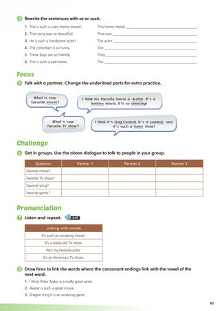 43
4 Rewrite the sentences with so or such.
Pronunciation
7 Listen and repeat. 3-07
Linking with vowels
It’s such-an-amazing movie!
It’s a really-old TV show.
He’s my favorite-actor.
It’s an-American TV show.
Focus
5 Talk with a partner. Change the underlined parts for extra practice.
Challenge
6 Get in groups. Use the above dialogue to talk to people in your group.
Question Partner 1 Partner 2 Partner 3
favorite movie?
favorite TV show?
favorite song?
favorite game?
8 Draw lines to link the words where the consonant endings link with the vowel of the
next word.
1.	 I think Peter Taylor is a really great actor.
2. 	Avatar is such a great movie.
3. 	Dragon King II is an amazing game.
1.	 This is such a scary horror movie!	 This horror movie 	 .
2. 	That song was so beautiful!	 That was 	 .
3. 	He is such a handsome actor!	 The actor 	 .
4. 	The comedian is so funny.	 She 	 .
5. 	Those boys are so friendly. 	 They 	 .
6. 	This is such a sad movie.	 The 	 .
What is your
favorite movie?
I think it’s Gag Central. It’s a comedy, and
it’s such a funny show!
What’s your
favorite TV show?
 I think my favorite movie is Avatar. It’s a
fantasy movie. It’s so amazing!
 