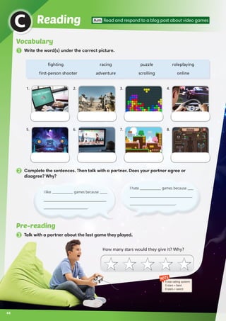 1 Write the word(s) under the correct picture.
Pre-reading
3 Talk with a partner about the last game they played.
ReadingC Aim Read and respond to a blog post about video games
	fighting	 racing	 puzzle	 roleplaying
	first-person shooter	 adventure	 scrolling	 online
2 Complete the sentences. Then talk with a partner. Does your partner agree or
disagree? Why?
NOTE
5 star rating system:
5 stars = best
0 stars = worst
1.
5.
3.
7.
2.
6.
4.
8.
How many stars would they give it? Why?
I hate ___________ games because ___
_________________________________
________________________.
I like ___________ games because ____
_________________________________
_______________________.
44
Vocabulary
 