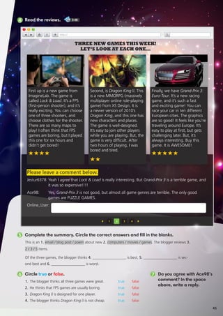 5 Complete the summary. Circle the correct answers and fill in the blanks.
This is an 1. email / blog post / poem about new 2. computers / movies / games. The blogger reviews 3.
2 / 3 / 5 items.
Of the three games, the blogger thinks 4. __________________ is best, 5. __________________ is sec-
ond best and 6. __________________ is worst.
1.	 The blogger thinks all three games were great.	 true false
2.	 He thinks that FPS games are usually boring.	 true false
3.	 Dragon King II is designed for one player.	 true false
4.	 The blogger thinks Dragon King II is not cheap.	 true false
6 Circle true or false. 7 Do you agree with Ace98’s
comment? In the space
above, write a reply.
4 Read the reviews. 3-08
Second, is Dragon KingII. This
is a new MMORPG (massively
multiplayer online role-playing
game) from XS Design. It is
a newer version of 2010’s
Dragon King, and this one has
new characters and places.
The game is well-designed.
It’s easy to join other players
while you are playing. But, the
game is very difficult. After
two hours of playing, I was
bored and tired.
1 2 3 4
THREE NEW GAMES THIS WEEK!
LET’S LOOK AT EACH ONE…
Finally, we have Grand-Prix 3:
Euro-Tour. It’s a new racing
game, and it’s such a fast
and exciting game! You can
race your car in ten different
European cities. The graphics
are so good! It feels like you’re
traveling around Europe. It’s
easy to play at first, but gets
challenging later. But, it’s
always interesting. Buy this
game. It is AWESOME!
First up is a new game from
ImagineLab. The game is
called Lock  Load. It’s a FPS
(first-person shooter), and it’s
really exciting. You can choose
one of three shooters, and
choose clothes for the shooter.
There are so many maps to
play! I often think that FPS
games are boring, but I played
this one for six hours and
didn’t get bored!
Jestur6378:	Yeah I agree that Lock  Load is really interesting. But Grand-Prix 3 is a terrible game, and
it was so expensive!!!!
Ace98:	Yes, Grand-Prix 3 is not good, but almost all game genres are terrible. The only good
games are PUZZLE GAMES.
Online_User:
Please leave a comment below.
45
 