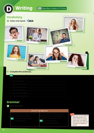 bored
embarrassed
annoyed
46
WritingD Aim Describe a movie or TV show
2 Complete the sentences.
Ex. I feel bored when I listen to jazz music.
I feel interested when I read a history book.
1.	 I feel bored when _____________________________________________________.
2.	 I feel interested when _________________________________________________.
3.	 I feel confused when __________________________________________________.
4.	 I feel annoyed when ___________________________________________________.
5.	 I feel entertained when _________________________________________________.
6.	 I feel embarrassed when _________________________________________________.
interested
entertained
shocked
amazed
confused
NOTE
Adjectives can mean different
things depending on how
they're written. For example
scared mean a the subject is
afraid, while scary means that
the subject has frightening
qualities.
Vocabulary
1 Listen and repeat. 3-09
3 Read the table.
-ed and –ing adjectives
We use adjectives ending in -ed to de-
scribe feelings and emotions.
Ex. I feel bored. / I am bored.
He feels excited.
We use adjectives ending in -ing to
describe the quality of something or
someone. How it makes us feel.
Ex. The movie is boring.
The party was exciting.
Grammar
 