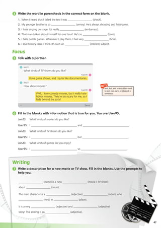 47
4 Write the word in parenthesis in the correct form on the blank.
1.	 When I heard that I failed the test I was __________________ (shock).
2. 	My younger brother is so __________________ (annoy). He’s always shouting and hitting me.
3. 	I hate singing on stage. It’s really __________________ (embarrass).
4. 	That man talked about himself for one hour! He’s so __________________ (bore).
5. 	I hate puzzle games. Whenever I play them, I feel very __________________ (bore).
6. 	I love history class. I think it’s such an __________________ (interest) subject.
Focus
7 Write a description for a new movie or TV show. Fill in the blanks. Use the prompts to
help you.
Jon23: 	 What kinds of movies do you like?
User95: 	 I __________________________________ and __________________________________.
Jon23: 	 What kinds of TV shows do you like?
User95: 	 I __________________________________ but __________________________________.
Jon23: 	 What kinds of games do you enjoy?
User95: 	 I __________________________________ so __________________________________.
6 Fill in the blanks with information that is true for you. You are User95.
5 Talk with a partner.
NOTE
and, but, and so are often used
to join two parts or ideas of a
sentence.
Jon23
What kinds of TV shows do you like?
Jon23
How about movies?
Kaz235
Well, I love comedy movies, but I really hate
horror movies. They’re too scary for me, so I
hide behind the sofa!
Kaz235
I love game shows, and I quite like documentaries.
Writing
__________________ (name) is a new __________________ (movie / TV show)
about __________________ (noun).
The main character is a __________________ (adjective) __________________ (noun) who
__________________ (verb) in __________________ (place).
It is a very __________________ (adjective) and __________________ (adjective)
story! The ending is so __________________ (adjective).
 