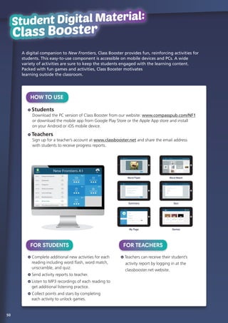 A digital companion to New Frontiers, Class Booster provides fun, reinforcing activities for
students. This easy-to-use component is accessible on mobile devices and PCs. A wide
variety of activities are sure to keep the students engaged with the learning content.
Packed with fun games and activities, Class Booster motivates
learning outside the classroom.
Student Digital Materlal:
Class Booster
Student Digital Material:
Class Booster
HOW TO USE
Students
	 Download the PC version of Class Booster from our website: www.compasspub.com/NF1
or download the mobile app from Google Play Store or the Apple App store and install
on your Android or iOS mobile device.
Teachers
	Sign up for a teacher’s account at www.classbooster.net and share the email address
with students to receive progress reports.
FOR STUDENTS
Complete additional new activities for each
reading including word flash, word match,
unscramble, and quiz.
Send activity reports to teacher.
Listen to MP3 recordings of each reading to
get additional listening practice.
Collect points and stars by completing
each activity to unlock games.
FOR TEACHERS
Teachers can receive their student’s
	 activity report by logging in at the
	 classbooster.net website.
Word Flash Word Match
Summary Quiz
My Page Games
50
 