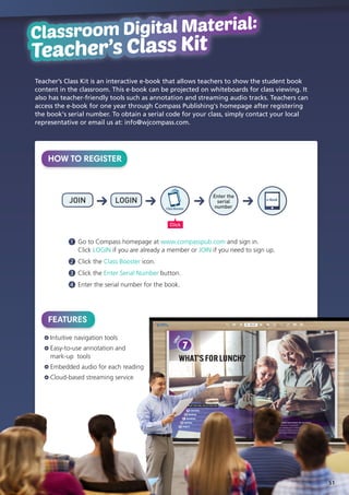 Classroom Digital Material:
Teacher's Class Kit
Classroom Digital Material:
Teacher’s Class Kit
HOW TO REGISTER
Teacher’s Class Kit is an interactive e-book that allows teachers to show the student book
content in the classroom. This e-book can be projected on whiteboards for class viewing. It
also has teacher-friendly tools such as annotation and streaming audio tracks. Teachers can
access the e-book for one year through Compass Publishing's homepage after registering
the book's serial number. To obtain a serial code for your class, simply contact your local
representative or email us at: info@wjcompass.com.
FEATURES
Intuitive navigation tools
Easy-to-use annotation and
mark-up tools
Embedded audio for each reading
Cloud-based streaming service
1 	Go to Compass homepage at www.compasspub.com and sign in.
Click LOGIN if you are already a member or JOIN if you need to sign up.
2 	Click the Class Booster icon.
3 	Click the Enter Serial Number button.
4 	Enter the serial number for the book.
JOIN LOGIN
Click
Enter the
serial
number
e-Book
ClassBooster
51
 