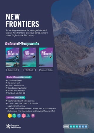 An exciting new course for teenaged learners!
Explore New Frontiers, a six-level series, to learn
about English in the 21st century.
NEW
FRONTIERS
Features  Components
	CEFR-based goals
	21st century skills
	Comics  Animations
	Class Booster Application
	Student Book with DVD
	Workbook with MP3 CD
Student Book  Workbook
	Teacher’s Guide with extra activities
	Class Booster: Interactive application for
supplemental learning.
	Class Kit: Interactive Whiteboard, Answer Keys, Vocabulary Tests,
Midterm and Final Examinations, and Adaptive Placement Test
Teacher Resources
Student Book Workbook Teacher’s Guide
CEFR
 
