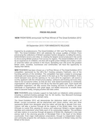 PRESS RELEASE

NEW FRONTIERS announced 1st Prize Winner of The Great Exhibition 2012
                 ----- ----- ----- ----- ----- ----- ----- ----- ----- ----- -----

                09 September 2010: FOR IMMEDIATE RELEASE

Inspired by its predecessors; The Great Exhibition of 1851 and The Festival of Britain
1951, The Great Exhibition 2012 will celebrate the unique qualities of Britain. From
previe wing the collections of Britain's greatest fashion designers, to telling the stories
behind Britain’s towns and cities, to creating the largest record produced in the world
to sho wcasing British produce from across its regions, The Great Exhibition 2012 will
be an experience of a lifetime, one that will re-ignite pride in Britain and create a vision
of what the nation can achieve in the future. Spreading over 250 acres the greatest
British clubs, societies, businesses and communities will have the opportunity to
display their talents.

NEW FRONTIERS has been chosen as a 1st Prize Winner of The Great Exhibition 2012
competition, sponsored by the UK’s No.1 hosting company Fasthosts, one of the
founding partners of the exhibition. The competition has been created to encourage
individuals and businesses to get online in the lead up to The Great Exhibition. Every
month between no w and the opening on 1st June 2012 its organisers will award a
worthy applicant with the infrastructure (laptop, soft ware and hosting services) they
need to be successful online, so that 25 new w eb based businesses or community
organisations will be operating in the UK by the time the gates open. Each month the
competition organisers will also a ward free hosting services to another 20 other
individuals or organisations with great ideas, but limited resources to enable those
ideas to become reality, bringing another 500 sites online.

NEW FRONTIERS prize includes support to help build our initiative's online presence
including a premium-hosting package free for 36 months, free Microsoft Exchange
email, a Dell laptop and a free domain name.

The Great Exhibition 2012 will demonstrate the distinctive depth and diversity of
Britain, current successes will be intert wined with future visions; who and what
represents Britain now alongside what the nation will look like a decade from now.
Visitors will take a journey through all the regions of the British Isles, from John
O’Groats to Lands End, pausing to revie w and rediscover Britain’s unique regional
identities and understand what holds each of its communities together. The exhibition
will take visitors on a journey through all aspects of British life, displayed in nine main
arenas built in the stunning grounds of Stoneleigh Park in the heart of the British
countryside. From major multi-national corporations, through to independent traders
and community projects this will display a unique expression of Britain today and the
Britain of the future.
 