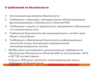 5 требований по безопасности
1.  Организационные вопросы безопасности
2.  Требования к персоналу, непосредственно обеспечивающему
функционирование и безопасность объектов КИИ
3.  Требования к защите от вредоносного программного обеспечения
и от компьютерных атак
4.  Требования безопасности при взаимодействии с сетями связи
общего пользования
5.  Требования к обеспечению безопасности информационных
технологий в ходе эксплуатации информационнотелекоммуникационных систем
•  ФОИВы могут устанавливать дополнительные требования по
обеспечению безопасности объектов КИИ по согласовании с ФСБ
и ФСТЭК соответственно
•  Субъекты КИИ могут дополнять непротиворечащие закону
требования по безопасности

 