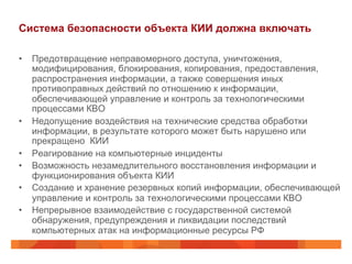 Система безопасности объекта КИИ должна включать
•  Предотвращение неправомерного доступа, уничтожения,
модифицирования, блокирования, копирования, предоставления,
распространения информации, а также совершения иных
противоправных действий по отношению к информации,
обеспечивающей управление и контроль за технологическими
процессами КВО
•  Недопущение воздействия на технические средства обработки
информации, в результате которого может быть нарушено или
прекращено КИИ
•  Реагирование на компьютерные инциденты
•  Возможность незамедлительного восстановления информации и
функционирования объекта КИИ
•  Создание и хранение резервных копий информации, обеспечивающей
управление и контроль за технологическими процессами КВО
•  Непрерывное взаимодействие с государственной системой
обнаружения, предупреждения и ликвидации последствий
компьютерных атак на информационные ресурсы РФ

 