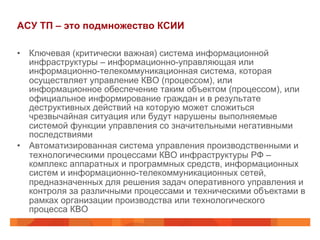 АСУ ТП – это подмножество КСИИ
•  Ключевая (критически важная) система информационной
инфраструктуры – информационно-управляющая или
информационно-телекоммуникационная система, которая
осуществляет управление КВО (процессом), или
информационное обеспечение таким объектом (процессом), или
официальное информирование граждан и в результате
деструктивных действий на которую может сложиться
чрезвычайная ситуация или будут нарушены выполняемые
системой функции управления со значительными негативными
последствиями
•  Автоматизированная система управления производственными и
технологическими процессами КВО инфраструктуры РФ –
комплекс аппаратных и программных средств, информационных
систем и информационно-телекоммуникационных сетей,
предназначенных для решения задач оперативного управления и
контроля за различными процессами и техническими объектами в
рамках организации производства или технологического
процесса КВО

 