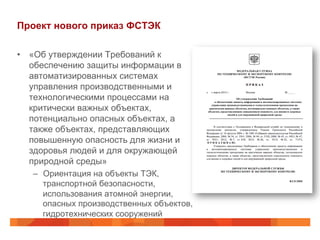Проект нового приказ ФСТЭК
•  «Об утверждении Требований к
обеспечению защиты информации в
автоматизированных системах
управления производственными и
технологическими процессами на
критически важных объектах,
потенциально опасных объектах, а
также объектах, представляющих
повышенную опасность для жизни и
здоровья людей и для окружающей
природной среды»
–  Ориентация на объекты ТЭК,
транспортной безопасности,
использования атомной энергии,
опасных производственных объектов,
гидротехнических сооружений

 