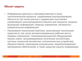 Объект защиты
•  Информация (данные) о производственном и (или)
технологическом процессе, управляемом (контролируемом)
объекте (в том числе данные о параметрах (состоянии)
управляемого (контролируемого) объекта или процесса, входная
(выходная) информация, команды управления, контрольноизмерительная информация)
•  Программно-технический комплекс, включающий технические
средства (в том числе автоматизированные рабочие места,
серверы управления, телекоммуникационное оборудование,
каналы связи, программируемые логические контроллеры,
системы локальной автоматики, исполнительные устройства),
общесистемное, прикладное (специальное, микропрограммное)
программное обеспечение, а также средства защиты информации

 