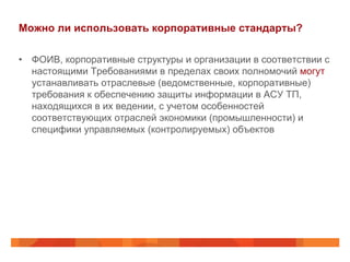 Можно ли использовать корпоративные стандарты?
•  ФОИВ, корпоративные структуры и организации в соответствии с
настоящими Требованиями в пределах своих полномочий могут
устанавливать отраслевые (ведомственные, корпоративные)
требования к обеспечению защиты информации в АСУ ТП,
находящихся в их ведении, с учетом особенностей
соответствующих отраслей экономики (промышленности) и
специфики управляемых (контролируемых) объектов

 