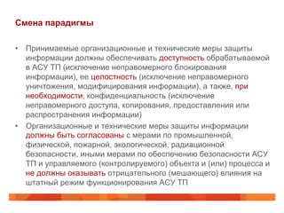 Смена парадигмы
•  Принимаемые организационные и технические меры защиты
информации должны обеспечивать доступность обрабатываемой
в АСУ ТП (исключение неправомерного блокирования
информации), ее целостность (исключение неправомерного
уничтожения, модифицирования информации), а также, при
необходимости, конфиденциальность (исключение
неправомерного доступа, копирования, предоставления или
распространения информации)
•  Организационные и технические меры защиты информации
должны быть согласованы с мерами по промышленной,
физической, пожарной, экологической, радиационной
безопасности, иными мерами по обеспечению безопасности АСУ
ТП и управляемого (контролируемого) объекта и (или) процесса и
не должны оказывать отрицательного (мешающего) влияния на
штатный режим функционирования АСУ ТП

 