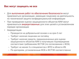 Вас могут защищать не все
•  Для выполнения работ по обеспечению безопасности могут
привлекаться организации, имеющие лицензию на деятельность
по технической защите конфиденциальной информации
•  При проведении оценки защищенности объектов КИИ могут
привлекаться аккредитованные для этих целей в установленном
порядке организации
•  Аккредитация
–  Проводится на добровольной основе и на срок 5 лет
–  Требует наличия лицензии на гостайну
–  Требует наличия средств, предназначенных для оценки
защищенности объектов КИИ и получивших подтверждение
соответствия требованиям ФСТЭК (по согласованию с ФСБ)
–  Требует не менее 3-х специалистов с ВПО в области ИБ
–  По критериям, установленным ФСБ и ФСТЭК соответственно

 