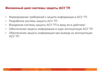Жизненный цикл системы защиты АСУ ТП
• 
• 
• 
• 
• 

Формирование требований к защите информации в АСУ ТП
Разработка системы защиты АСУ ТП
Внедрение системы защиты АСУ ТП и ввод ее в действие;
Обеспечение защиты информации в ходе эксплуатации АСУ ТП
Обеспечение защиты информации при выводе из эксплуатации
АСУ ТП

 