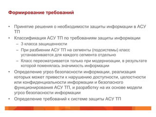 Формирование требований
•  Принятие решения о необходимости защиты информации в АСУ
ТП
•  Классификация АСУ ТП по требованиям защиты информации
–  3 класса защищенности
–  При разбиении АСУ ТП на сегменты (подсистемы) класс
устанавливается для каждого сегмента отдельно
–  Класс пересматривается только при модернизации, в результате
которой поменялась значимость информации

•  Определение угроз безопасности информации, реализация
которых может привести к нарушению доступности, целостности
или конфиденциальности информации и безопасного
функционирования АСУ ТП, и разработку на их основе модели
угроз безопасности информации
•  Определение требований к системе защиты АСУ ТП

 