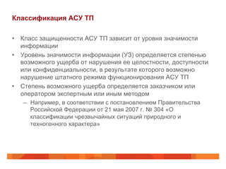 Классификация АСУ ТП
•  Класс защищенности АСУ ТП зависит от уровня значимости
информации
•  Уровень значимости информации (УЗ) определяется степенью
возможного ущерба от нарушения ее целостности, доступности
или конфиденциальности, в результате которого возможно
нарушение штатного режима функционирования АСУ ТП
•  Степень возможного ущерба определяется заказчиком или
оператором экспертным или иным методом
–  Например, в соответствии с постановлением Правительства
Российской Федерации от 21 мая 2007 г. № 304 «О
классификации чрезвычайных ситуаций природного и
техногенного характера»

 