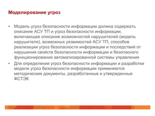 Моделирование угроз
•  Модель угроз безопасности информации должна содержать
описание АСУ ТП и угроз безопасности информации,
включающее описание возможностей нарушителей (модель
нарушителя), возможных уязвимостей АСУ ТП, способов
реализации угроз безопасности информации и последствий от
нарушения свойств безопасности информации и безопасного
функционирования автоматизированной системы управления
•  Для определения угроз безопасности информации и разработки
модели угроз безопасности информации применяются
методические документы, разработанные и утвержденные
ФСТЭК

 