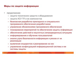 Меры по защите информации
•  продолжение:
–  защита технических средств и оборудования
–  защита АСУ ТП и ее компонентов
–  безопасная разработка прикладного и специального
программного обеспечения разработчиком
–  управление обновлениями программного обеспечения
–  планирование мероприятий по обеспечению защиты информации
–  обеспечение действий в нештатных (непредвиденных) ситуациях
–  информирование и обучение пользователей
–  анализ угроз безопасности информации и рисков от их
реализации
–  выявление инцидентов и реагирование на них
–  управление конфигурацией информационной системы и ее
системы защиты

 