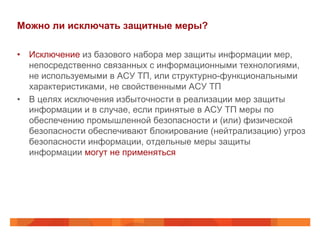 Можно ли исключать защитные меры?
•  Исключение из базового набора мер защиты информации мер,
непосредственно связанных с информационными технологиями,
не используемыми в АСУ ТП, или структурно-функциональными
характеристиками, не свойственными АСУ ТП
•  В целях исключения избыточности в реализации мер защиты
информации и в случае, если принятые в АСУ ТП меры по
обеспечению промышленной безопасности и (или) физической
безопасности обеспечивают блокирование (нейтрализацию) угроз
безопасности информации, отдельные меры защиты
информации могут не применяться

 