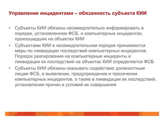 Управление инцидентами – обязанность субъекта КИИ
•  Субъекты КИИ обязаны незамедлительно информировать в
порядке, установленном ФСБ, о компьютерных инцидентах,
произошедших на объектах КИИ
•  Субъектами КИИ в незамедлительном порядке принимаются
меры по ликвидации последствий компьютерных инцидентов.
Порядок реагирования на компьютерные инциденты и
ликвидации их последствий на объектах КИИ определяется ФСБ
•  Субъекты КИИ обязаны оказывать содействие должностным
лицам ФСБ, в выявлении, предупреждении и пресечении
компьютерных инцидентов, а также в ликвидации их последствий,
установлении причин и условий их совершения

 