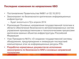 Последние изменения по направлению КВО
•  Постановление Правительства №861 от 02.10.2013
•  Законопроект по безопасности критических информационных
инфраструктур
–  Будет вноситься в ГД в апреле 2014

•  Реализация Основных направления государственной политики в
области обеспечения безопасности автоматизированных систем
управления производственными и технологическими процессами
критически важных объектов инфраструктуры Российской
Федерации
•  Указ Президента №31с «О создании государственной системы
обнаружения, предупреждения и ликвидации последствий
компьютерных атак на информационные ресурсы РФ»
•  Разработка нормативных документов во исполнении
законопроекта по безопасности КИИ и основных направлений
госполитики

 