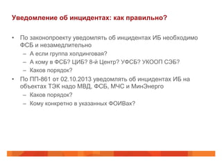 Уведомление об инцидентах: как правильно?
•  По законопроекту уведомлять об инцидентах ИБ необходимо
ФСБ и незамедлительно
–  А если группа холдинговая?
–  А кому в ФСБ? ЦИБ? 8-й Центр? УФСБ? УКООП СЭБ?
–  Каков порядок?

•  По ПП-861 от 02.10.2013 уведомлять об инцидентах ИБ на
объектах ТЭК надо МВД, ФСБ, МЧС и МинЭнерго
–  Каков порядок?
–  Кому конкретно в указанных ФОИВах?

 