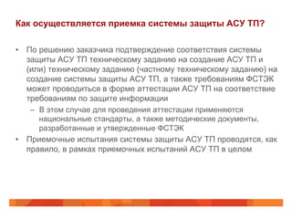 Как осуществляется приемка системы защиты АСУ ТП?
•  По решению заказчика подтверждение соответствия системы
защиты АСУ ТП техническому заданию на создание АСУ ТП и
(или) техническому заданию (частному техническому заданию) на
создание системы защиты АСУ ТП, а также требованиям ФСТЭК
может проводиться в форме аттестации АСУ ТП на соответствие
требованиям по защите информации
–  В этом случае для проведения аттестации применяются
национальные стандарты, а также методические документы,
разработанные и утвержденные ФСТЭК

•  Приемочные испытания системы защиты АСУ ТП проводятся, как
правило, в рамках приемочных испытаний АСУ ТП в целом

 