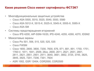 Какие решения Cisco имеют сертификаты ФСТЭК?
•  Многофункциональные защитные устройства
–  Cisco ASA 5505, 5510, 5520, 5540, 5550, 5580
–  Cisco ASA 5512-X, 5515-X, 5525-X, 5545-X, 5555-X, 5585-X
–  Cisco ASA SM

•  Системы предотвращения вторжений
–  Cisco IPS 4200, AIP-SSM-10/20, IPS 4240, 4255, 4260, 4270, IDSM2

•  Межсетевые экраны
–  Cisco Pix 501, 506, 515, 520, 525, 535
–  Cisco FWSM
–  Cisco 1800, 2800, 3800, 7200, 7600, 676, 871, 881, 891, 1750, 1751,
1760-V, 1811, 1841, 2509, 26xx, 2600, 2611, 2621, 2651, 2801,
2811, 2821, 2851, 2901, 2911, 3640, 3661, 3662, 3725, 3745, 3825,
3845, 3925, 7201, 7206, 7301, 7604
–  ASR 1002, GSR 12404, CGR2000, CGR2500

 