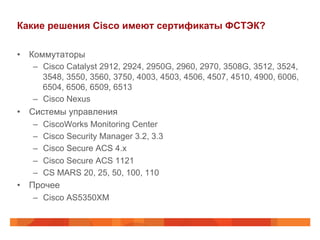 Какие решения Cisco имеют сертификаты ФСТЭК?
•  Коммутаторы
–  Cisco Catalyst 2912, 2924, 2950G, 2960, 2970, 3508G, 3512, 3524,
3548, 3550, 3560, 3750, 4003, 4503, 4506, 4507, 4510, 4900, 6006,
6504, 6506, 6509, 6513
–  Cisco Nexus

•  Системы управления
– 
– 
– 
– 
– 

CiscoWorks Monitoring Center
Cisco Security Manager 3.2, 3.3
Cisco Secure ACS 4.x
Cisco Secure ACS 1121
CS MARS 20, 25, 50, 100, 110

•  Прочее
–  Cisco AS5350XM

 