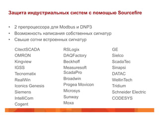 Защита индустриальных систем с помощью Sourcefire
•  2 препроцессора для Modbus и DNP3
•  Возможность написания собственных сигнатур
•  Свыше сотни встроенных сигнатур
CitectSCADA
OMRON
Kingview
IGSS
Tecnomatix
RealWin
Iconics Genesis
Siemens
IntelliCom
Cogent

RSLogix
DAQFactory
Beckhoff
Measuresoft
ScadaPro
Broadwin
Progea Movicon
Microsys
Sunway
Moxa

GE
Sielco
ScadaTec
Sinapsi
DATAC
WellinTech
Tridium
Schneider Electric
CODESYS

 