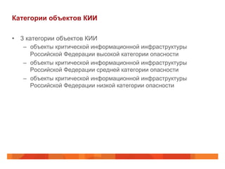 Категории объектов КИИ
•  3 категории объектов КИИ
–  объекты критической информационной инфраструктуры
Российской Федерации высокой категории опасности
–  объекты критической информационной инфраструктуры
Российской Федерации средней категории опасности
–  объекты критической информационной инфраструктуры
Российской Федерации низкой категории опасности

 