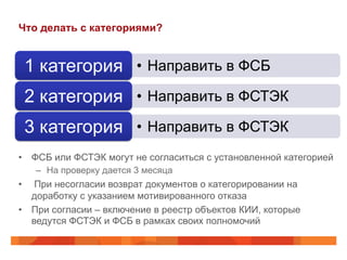 Что делать с категориями?

1 категория •  Направить в ФСБ
2 категория •  Направить в ФСТЭК
3 категория •  Направить в ФСТЭК
•  ФСБ или ФСТЭК могут не согласиться с установленной категорией
–  На проверку дается 3 месяца

• 

При несогласии возврат документов о категорировании на
доработку с указанием мотивированного отказа
•  При согласии – включение в реестр объектов КИИ, которые
ведутся ФСТЭК и ФСБ в рамках своих полномочий

 