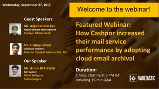 Featured Webinar:
How Cashpor increased
their mail service
performance by adopting
cloud email archival
Welcome to the webinar!
Duration:
1 hour, starting at 3 PM IST,
including 15-min Q&A
Guest Speakers
Our Speaker
Mr. Anjan Kumar Kar
Head Software Development
Cashpor Micro Credit
Mr. Krishnan Mani
Solutions Architect
Amazon Internet Services Pvt. ltd.
Mr. Ashok Malaviya
Co Founder
Mithi Software
Technologies
Wednesday, September 27, 2017
 