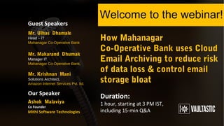 How Mahanagar
Co-Operative Bank uses Cloud
Email Archiving to reduce risk
of data loss & control email
storage bloat
Welcome to the webinar!
Duration:
1 hour, starting at 3 PM IST,
including 15-min Q&A
Guest Speakers
Our Speaker
Mr. Makarand Dhumak
Manager IT
Mahanagar Co-Operative Bank.
Ashok Malaviya
Co Founder
Mithi Software Technologies
Mr. Ulhas Dhamale
Head – IT
Mahanagar Co-Operative Bank
Mr. Krishnan Mani
Solutions Architect,
Amazon Internet Services Pvt. ltd.
 