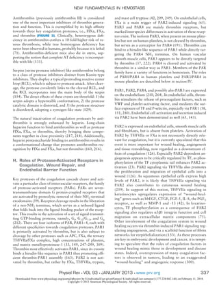 Antithrombin (previously antithrombin III) is considered
one of the most important inhibitors of thrombin genera-
tion and function. This is exempliﬁed by its high afﬁnity
towards three key coagulation proteases, i.e., FIXa, FXa,
and thrombin (FIGURE 3). Clinically, heterozygous deﬁ-
ciency in antithrombin confers a 10-fold higher risk of ve-
nous thrombosis, while true homozygous deﬁciency has
never been observed in humans, probably because it is lethal
(71). Antithrombin-deﬁcient mice also die in utero, sup-
porting the notion that complete AT deﬁciency is incompat-
ible with life (131).
Serpins (serine protease inhibitor) like antithrombin belong
to a class of protease inhibitors distinct from Kunitz-type
inhibitors. They display a typical protruding reactive center
loop (RCL), which is subject to protease attack. After cleav-
age, the protease covalently links to the cleaved RCL, and
the RCL incorporates into the main body of the serpin
(154). The direct effects of these events are threefold: 1) the
serpin adopts a hyperstable conformation, 2) the protease
catalytic domain is distorted, and 3) the protease structure
is disordered, adopting a zymogen-like state (129).
The natural inactivation of coagulation proteases by anti-
thrombin is strongly enhanced by heparin. Long-chain
heparins function to bind antithrombin as well as protease
FIXa, FXa, or thrombin, thereby bringing these compo-
nents together in close proximity (217, 218). Additionally,
heparin pentasaccharide binding to antithrombin results in
a conformational change that promotes antithrombin rec-
ognition by FIXa and FXa, but not thrombin (160, 216).
H. Roles of Protease-Activated Receptors in
Coagulation, Wound Repair, and
Endothelial Barrier Function
Key proteases of the coagulation cascade cleave and acti-
vate a particular class of intravascular receptors, the family
of protease-activated receptors (PARs). PARs are seven-
transmembrane domain G protein-coupled receptors that
are activated by proteolytic removal of their NH2-terminal
exodomains (59). Receptor cleavage results in the liberation
of a neo-NH2 terminus, which serves as a tethered ligand
that folds back into the ligand-binding pocket of the recep-
tor. This results in the activation of a set of signal-transmit-
ting GTP-binding proteins, namely, Gi, G12/G13, and Gq
(212). There are four isoforms of PAR, PAR1–4, each with
different speciﬁcities towards coagulation proteases. PAR1
is primarily activated by thrombin, but is also subject to
cleavage by other proteases such as APC, FXa, the ternary
TF/FVIIa/FXa complex, high concentrations of plasmin,
and matrix metalloproteinase-1 (33, 149, 247–249, 309).
Thrombin most effectively activates PAR1, since its exosite
binds a hirudin-like sequence in PAR1 thus promoting efﬁ-
cient thrombin-PAR1 assembly (163). PAR2 is not acti-
vated by thrombin, but rather by FXa, TF/FVIIa, trypsin,
and mast cell tryptase (42, 209, 249). On endothelial cells,
FXa is a main trigger of PAR2-induced signaling (65).
PAR3 and PAR4 are mainly thrombin receptors, but
marked interspecies differences in activation of these recep-
tors exist. The isoform PAR3, when present on mouse plate-
lets but not on human platelets, is not cleaved by thrombin,
but serves as a coreceptor for PAR4 (191). Thrombin can
bind to a hirudin-like sequence of PAR3 while directly tar-
geting the PAR4 NH2 terminus. On human vascular
smooth muscle cells, PAR3 appears to be directly targeted
by thrombin (37, 222). PAR4 is cleaved and activated by
thrombin in a similar way as PAR1. Members of the PAR
family have a variety of functions in hemostasis. The roles
of PAR1/PAR4 in human platelets and PAR3/PAR4 in
mouse platelets are described below in section IV.
PAR1, PAR2, PAR4, and possibly also PAR3 are expressed
on the endothelium (210, 264). In endothelial cells, throm-
bin stimulates the release of procoagulant factors, such as
VWF and platelet-activating factor, and mediates the sur-
face exposure of TF and P-selectin, especially via PAR1 (58,
151, 280). Endothelial cell activation and secretion induced
via PAR2 have been demonstrated as well (65, 143).
PAR2 is expressed on endothelial cells, smooth muscle cells
and ﬁbroblasts, but is absent from platelets. Activation of
PAR2 by TF/FVIIa or FXa is not necessarily directly rele-
vant for coagulation, but it is currently speculated that this
event is more important for wound healing, angiogenesis
and tissue remodeling, now regarded as a downstream ef-
fects of coagulation (126). Especially PAR2-dependent an-
giogenesis appears to be critically regulated by TF, as phos-
phorylation of the TF cytoplasmic tail enhances PAR2 ac-
tivation (23). PAR2 signaling via TF/FVIIa also promotes
the proliferation and migration of epithelial cells into a
wound (126). As squamous epithelial cells express high
levels of PAR2, it is likely that TF/FVIIa signaling via
PAR2 also contributes to cutaneous wound healing
(259). In support of this notion, TF/FVIIa signaling in
keratinocytes upregulates expression of “wound-heal-
ing” genes such as hbEGF, CTGF, FGF-5, IL-8, the PGE2
receptor, as well as MMP-1 and -13 (42). In keratino-
cytes, TF phosphorylation as a consequence of PAR2
signaling also regulates ␣3␤1 integrin function and cell
migration on extracellular matrix components (75).
Other involvement of the coagulation system in wound
healing occurs via thrombin-induced PAR1 signaling reg-
ulating angiogenesis, and via a scaffold function of ﬁbrin
networks for reepithelialization (153). As these processes
are key in embryonic development and cancer, it is tempt-
ing to speculate that the roles of coagulation factors in
wound healing mimic those in development and disease
states. Indeed, overexpression of many coagulation fac-
tors is observed in tumors, leading to an exaggerated
“wound-healing” and angiogenic response (300).
NEW FUNDAMENTALS IN HEMOSTASIS
337Physiol Rev • VOL 93 • JANUARY 2013 • www.prv.org
Downloaded from www.physiology.org/journal/physrev by ${individualUser.givenNames} ${individualUser.surname} (177.228.042.146) on February 11, 2018.
Copyright © 2013 American Physiological Society. All rights reserved.
 