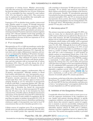 consumption of clotting factors. Whether intravascular
cells other than monocytes and endothelial cells express TF
has been the subject of debate for over 10 years. Expression
of TF on neutrophils has been reported by some authors
(102, 125), but denied by others (221). This controversy
may be explained by the possibility that neutrophils can
take up TF from other blood cells (113).
Expression of TF on platelets forms another controversial
topic. Platelets appear to acquire TF through interaction
with TF-bearing microparticles from monocytes (70, 88,
127), but platelets also contain TF pre-mRNA, which can
be spliced into mature mRNA upon platelet activation, cul-
minating in limited TF protein expression and procoagulant
activity (267). Because platelets secrete large quantities of
the TF antagonist tissue factor pathway inhibitor (TFPI),
the physiological relevance of this low expression of TF to
hemostasis is unclear.
2. TF on microparticles
Microparticles are 50- to 1,000-nm membrane vesicles that
are released from various cells and may mediate intercellu-
lar signaling and regulate hemostasis (95). Especially dis-
ease states such as sepsis, inﬂammatory responses, and can-
cer are accompanied by shedding of TF-positive micropar-
ticles (FIGURE 2C), and microparticles may also contribute
to thrombotic risk. Thus enhanced TF activity on tumor
cell-derived microparticles correlates with disease progres-
sion, and also associates with an increased risk of venous
thrombosis (291). Here, we will only discuss the role of
microparticle-associated TF pools in the regulation of nor-
mal hemostasis.
The available evidence suggests a prohemostatic effect of
TF-positive microparticles. Although numbers in blood
from healthy individuals may vary, microparticles can ac-
celerate or increase formation of ﬁbrin-rich thrombi (185).
TF-positive vesicular structures are detected in thrombi
formed under ﬂow (102), and they appear to home to de-
veloping thrombi in vivo by interaction of microparticle
P-selectin with PSGL-1-expressing platelets (89). This sug-
gests that this pool of blood-borne TF stimulates ﬁbrin for-
mation after a thrombus has buried the extravascular
source of TF. This view in which microparticle TF replen-
ishes the TF pool at the site of clot formation has been
criticized. First, in healthy subjects, the blood concentration
and activity of microparticle-associated TF is relatively low
(136, 291). Second, in static models of coagulation, this TF
pool does not appear to mediate clot growth (215, 219). In
a physiological context, however, blood ﬂow and therefore
continuous supply of microparticles may lead to local TF
concentrations that can drive thrombus growth in vivo.
Cellular sources of coagulant active TF on microparticles
include monocytes, platelets and endothelial cells (70, 185),
but in vivo models predict that especially hematopoietic
cells contribute to hemostatic TF-MP generation (224). In-
terestingly, TF on platelet and monocyte microparticles
likely requires activation by certain changes in the intravas-
cular environment. Notably, TF microparticles generated
from platelets become procoagulant upon association with
activated neutrophils (185), and TF on monocyte-derived
microparticles shows activity after fusion with phosphati-
dylserine-expressing platelets, but not resting platelets (70).
As discussed above, PDI-dependent decryption of micro-
particle TF may play a role here (307).
3. Alternatively spliced TF
The primary transcript encoding full-length TF (ﬂTF) con-
tains six exons, but an alternatively spliced form of TF
(asTF) exists in which exon 5 is spliced out. Because of a 3=
frame shift mutation, the ﬂTF transmembrane and cyto-
plasmic tail are replaced with a hydrophobic COOH-termi-
nal domain, which renders asTF soluble. asTF is expressed
in lung, pancreas, placenta, heart, endothelium, and mono-
cytes (31, 285, 286). Although the level of asTF in human
plasma may be substantial, amounting to 10–30% of total
TF (107), the question of whether it contributes to coagu-
lation is a matter of debate. Several observations suggest
that asTF has a role in hemostasis: 1) asTF localizes on
platelet surfaces in experimental blood clots; 2) the 165–
166 lysine doublet involved in FVIIa binding is maintained
in asTF, and theoretically, activity of the TF/FVIIa complex
is maintained; 3) when added to plasma in vitro, asTF
shortens the clotting time (31); and 4) while cell-expressed
asTF alone does not appear to have procoagulant properties
(32, 47), endothelial asTF expression in the presence of TF
may be procoagulant, as depletion of asTF reduced TF-
dependent coagulant activity (285). Thus asTF and ﬂTF
may cooperate in a synergistic fashion (FIGURE 2D), but
such a mechanism, as well as how asTF would enhance
function of normally spliced TF, remains speculative.
In conclusion, on the basis of the above-described studies on
blood-borne TF, a model is likely in which damaged vascu-
lar cells shed MP-TF that fuse with platelets and leukocytes
to form a “second-generation” procoagulant platform that
is in part dependent on asTF for optimal activity.
G. Inhibition of the Coagulation Process
Considerable efforts have been made in recent years to un-
ravel the suppressor mechanisms of the coagulation pro-
cess. Studies with patients showing deﬁciency in speciﬁc
coagulation inhibitors and genetically modiﬁed mice have
clearly shown that extensive negative control of coagula-
tion is essential, to prevent uncontrolled, widespread clot
formation. First, circulating protease inhibitors, such as an-
tithrombin, heparin cofactor II, TFPI, and C1 inhibitor,
eliminate activated coagulation factors by attacking their
active sites. The second anticoagulant modality is provided
NEW FUNDAMENTALS IN HEMOSTASIS
333Physiol Rev • VOL 93 • JANUARY 2013 • www.prv.org
Downloaded from www.physiology.org/journal/physrev by ${individualUser.givenNames} ${individualUser.surname} (177.228.042.146) on February 11, 2018.
Copyright © 2013 American Physiological Society. All rights reserved.
 