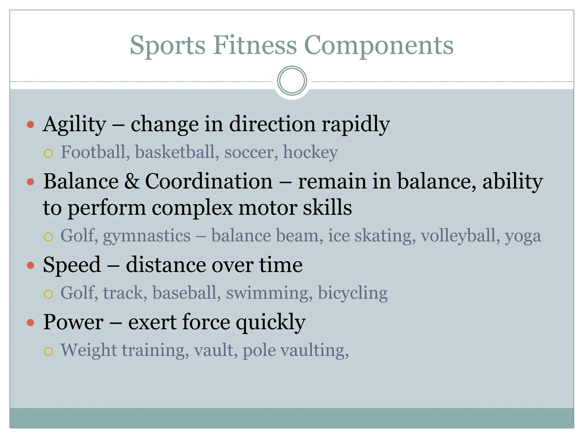 Sports Fitness Components
 Agility – change in direction rapidly
 Football, basketball, soccer, hockey
 Balance & Coordination – remain in balance, ability
to perform complex motor skills
 Golf, gymnastics – balance beam, ice skating, volleyball, yoga
 Speed – distance over time
 Golf, track, baseball, swimming, bicycling
 Power – exert force quickly
 Weight training, vault, pole vaulting,
 