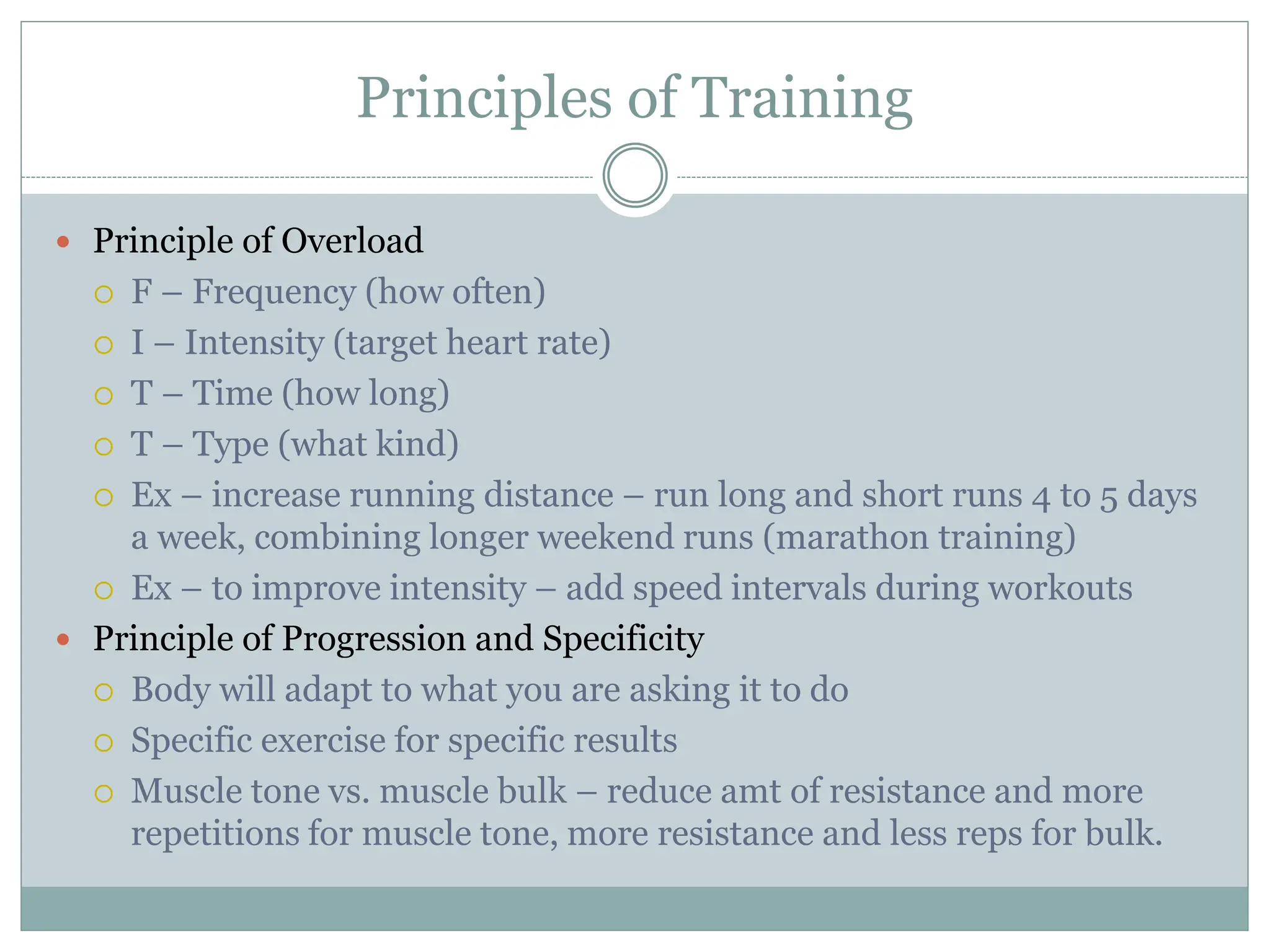 Principles of Training
 Principle of Overload
 F – Frequency (how often)
 I – Intensity (target heart rate)
 T – Time (how long)
 T – Type (what kind)
 Ex – increase running distance – run long and short runs 4 to 5 days
a week, combining longer weekend runs (marathon training)
 Ex – to improve intensity – add speed intervals during workouts
 Principle of Progression and Specificity
 Body will adapt to what you are asking it to do
 Specific exercise for specific results
 Muscle tone vs. muscle bulk – reduce amt of resistance and more
repetitions for muscle tone, more resistance and less reps for bulk.
 