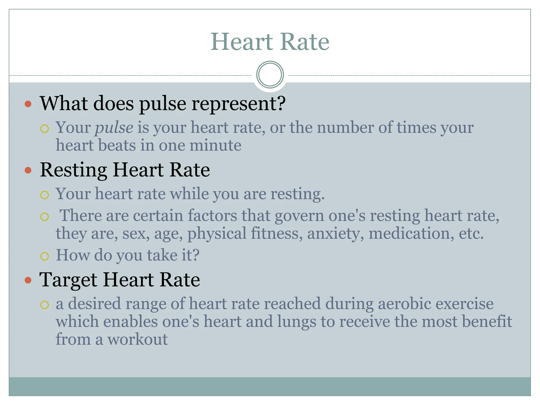 Heart Rate
 What does pulse represent?
 Your pulse is your heart rate, or the number of times your
heart beats in one minute
 Resting Heart Rate
 Your heart rate while you are resting.
 There are certain factors that govern one's resting heart rate,
they are, sex, age, physical fitness, anxiety, medication, etc.
 How do you take it?
 Target Heart Rate
 a desired range of heart rate reached during aerobic exercise
which enables one's heart and lungs to receive the most benefit
from a workout
 