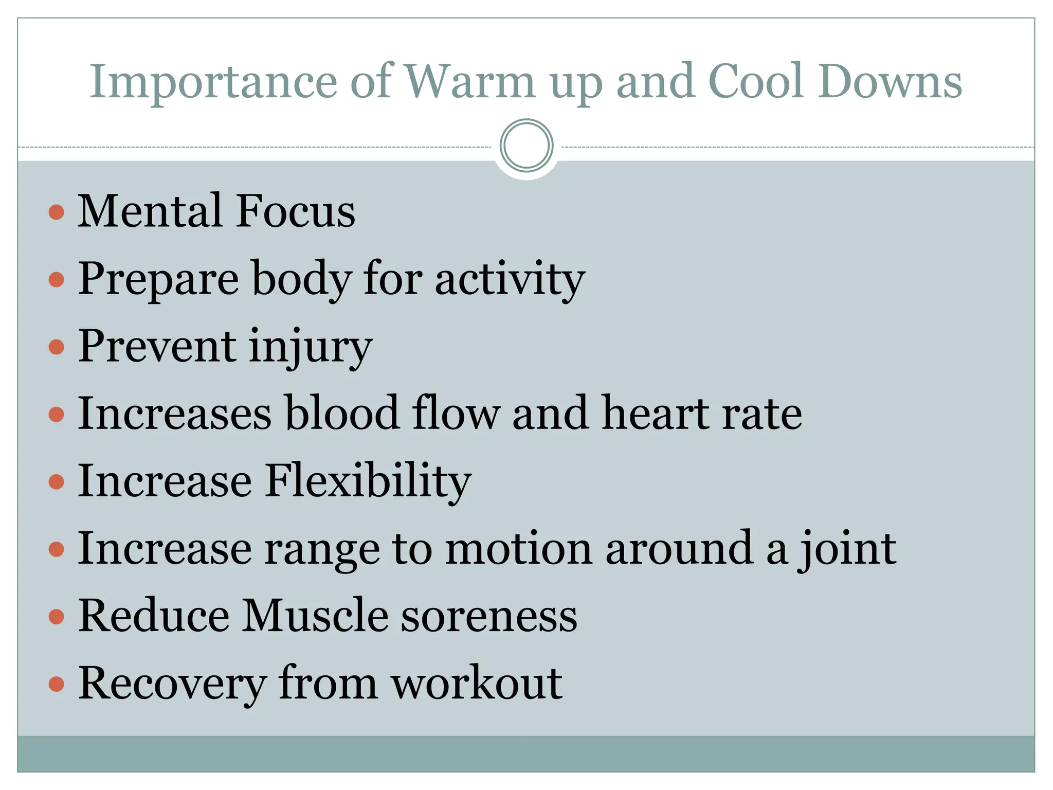  Mental Focus
 Prepare body for activity
 Prevent injury
 Increases blood flow and heart rate
 Increase Flexibility
 Increase range to motion around a joint
 Reduce Muscle soreness
 Recovery from workout
Importance of Warm up and Cool Downs
 