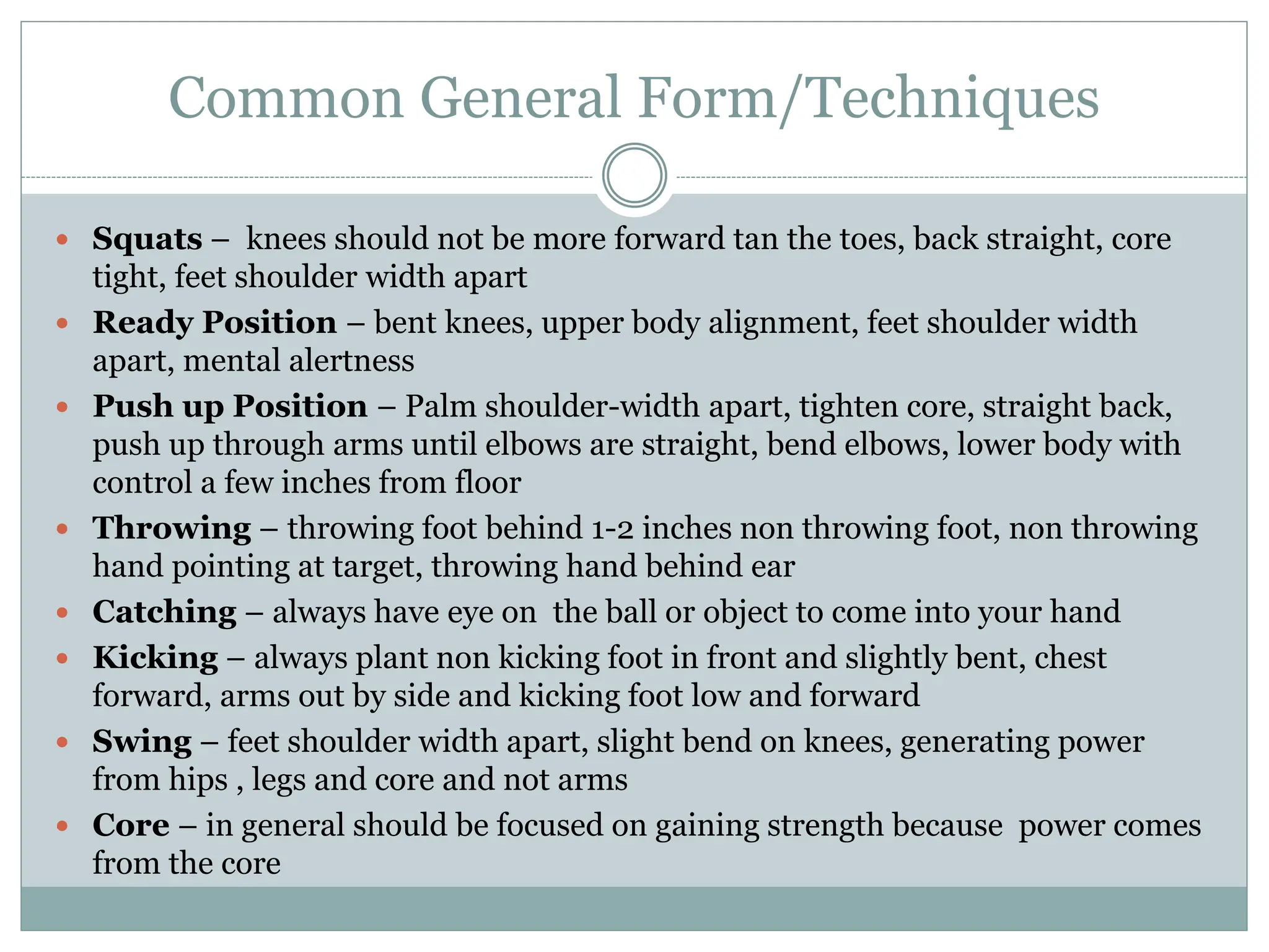  Squats – knees should not be more forward tan the toes, back straight, core
tight, feet shoulder width apart
 Ready Position – bent knees, upper body alignment, feet shoulder width
apart, mental alertness
 Push up Position – Palm shoulder-width apart, tighten core, straight back,
push up through arms until elbows are straight, bend elbows, lower body with
control a few inches from floor
 Throwing – throwing foot behind 1-2 inches non throwing foot, non throwing
hand pointing at target, throwing hand behind ear
 Catching – always have eye on the ball or object to come into your hand
 Kicking – always plant non kicking foot in front and slightly bent, chest
forward, arms out by side and kicking foot low and forward
 Swing – feet shoulder width apart, slight bend on knees, generating power
from hips , legs and core and not arms
 Core – in general should be focused on gaining strength because power comes
from the core
Common General Form/Techniques
 