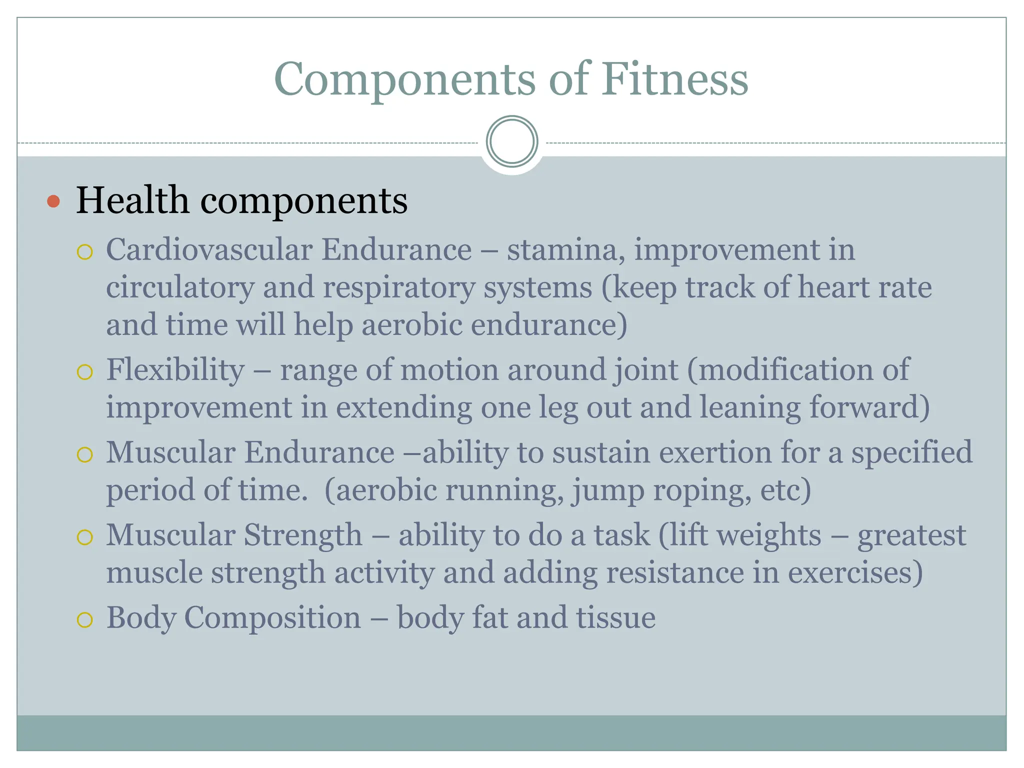 Components of Fitness
 Health components
 Cardiovascular Endurance – stamina, improvement in
circulatory and respiratory systems (keep track of heart rate
and time will help aerobic endurance)
 Flexibility – range of motion around joint (modification of
improvement in extending one leg out and leaning forward)
 Muscular Endurance –ability to sustain exertion for a specified
period of time. (aerobic running, jump roping, etc)
 Muscular Strength – ability to do a task (lift weights – greatest
muscle strength activity and adding resistance in exercises)
 Body Composition – body fat and tissue
 