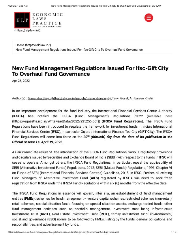 4/29/22, 10:36 AM New Fund Management Regulations Issued For Ifsc-Gift City To Overhaul Fund Governance | ELPLAW
https://elplaw.in/new-fund-management-regulations-issued-for-ifsc-gift-city-to-overhaul-fund-governance/ 1/19
New Fund Management Regulations Issued For Ifsc-Gift City
To Overhaul Fund Governance
Apr 26, 2022
Author(s) :
Manendra Singh (https://elplaw.in/people/manendra-singh)
,Tanvi Goyal, Ambareen Khatri
In an important development for the fund industry, the International Financial Services Centre Authority
(IFSCA) has notified the IFSCA (Fund Management) Regulations, 2022 (available here
(https://egazette.nic.in/WriteReadData/2022/235256.pdf)) (IFSCA Fund Regulations). The IFSCA Fund
Regulations have been introduced to regulate the framework for investment funds in India’s International
Financial Services Centre (IFSC), in particular Gujarat International Finance Tec-City (GIFT City). The IFSCA
Fund Regulations will come into force on the 30 (thirtieth) day from the date of its publication in the
Official Gazette i.e. April 19, 2022.
As an immediate result of  the introduction of the IFSCA Fund Regulations, various regulatory provisions
and circulars issued by Securities and Exchange Board of India (SEBI) with respect to the funds in IFSC will
cease to operate. Amongst others, the IFSCA Fund Regulations, in particular, repeal the applicability of
SEBI (Alternative Investment Funds) Regulations, 2012; SEBI (Mutual Funds) Regulations, 1996; Chapter VI
on Funds of SEBI (International Financial Services Centres) Guidelines, 2015, in IFSC. Further, all existing
Fund Managers of Alternative Investment Fund (AIFs) registered by IFSCA will need to seek fresh
registration from IFSCA under the IFSCA Fund Regulations within six (6) months from the effective date.
The IFSCA Fund Regulations in essence will govern, inter alia, an establishment of fund management
entities (FMEs); schemes for fund management – venture capital schemes, restricted schemes (non-retail),
retail schemes, special situation funds focusing on special situation assets, exchange traded funds; other
fund management activities such as portfolio management, investment trust being Infrastructure
Investment Trust (InvIT), Real Estate Investment Trust (REIT), family investment fund; environmental,
social and governance (ESG) norms to be followed by FMEs; listing by the funds; general obligations and
responsibilities; and advertisement by funds.
th
Home (https://elplaw.in/)
New Fund Management Regulations Issued For Ifsc-Gift City To Overhaul Fund Governance
(https://elplaw.in/)
 