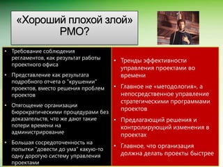 «Хороший плохой злой»
           PMO?
• Требование соблюдения
  регламентов, как результат работы
                                      • Тренды эффективности
  проектного офиса
                                        управления проектами во
• Представление как результата          времени
  подробного отчета о "крушении"
  проектов, вместо решения проблем    • Главное не «методология», а
  проектов                              непосредственное управление
                                        стратегическими программами
• Отягощение организации
                                        проектов
  бюрократическими процедурами без
  доказательств, что же дают такие • Предлагающий решения и
  потери времени на                  контролирующий изменения в
  администрирование
                                         проектах
• Большая сосредоточенность на
                                      • Главное, что организация
  попытки "довести до ума" какую-то
  одну дорогую систему управления       должна делать проекты быстрее
                                                              Microsoft Confidential.


  проектами
 