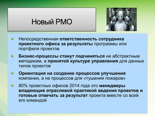 Новый PMO

Непосредственная ответственность сотрудника
проектного офиса за результаты программы или
портфеля проектов
Бизнес-процессы станут подчиняться не абстрактным
методикам, а принятой культуре управления для данных
типов проектов
Ориентация на создание процессов улучшения
компании, а не процессов для «тушения пожаров»
80% проектных офисов 2014 года это менеджеры
владеющие отраслевой практикой ведения проектов и
готовые отвечать за результат проекта вместе со всей
его командой
                                                 Microsoft Confidential.
 