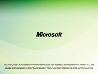 © 2012 Microsoft Corporation. All rights reserved. Microsoft, Windows, Windows Vista and other product names are or may be registered trademarks and/or trademarks in the U.S. and/or
other countries. The information herein is for informational purposes only and represents the current view of Microsoft Corporation as of the date of this presentation. Because Microsoft
  must respond to changing market conditions, it should not be interpreted to be a commitment on the part of Microsoft, and Microsoft cannot guarantee the accuracy of any information
 provided after the date of this presentation. MICROSOFT MAKES NO WARRANTIES, EXPRESS, IMPLIED OR STATUTORY, AS TO THE INFORMATION IN THIS PRESENTATION.
 