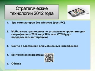 Стратегические
     технологии 2012 года
1.   Эра компьютеров без Windows (post-PC)


2.   Мобильные приложения по управлению проектами для
     смартфонов (к 2014 году 90% всех СУП будут
     поддерживать интеграцию)


3.   Сайты с адаптацией для мобильных интерфейсов


4.   Контекстная информация


5.   Облака
                                                    Microsoft Confidential.
 