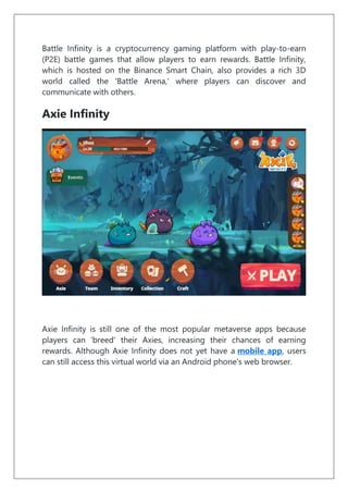 Battle Infinity is a cryptocurrency gaming platform with play-to-earn
(P2E) battle games that allow players to earn rewards. Battle Infinity,
which is hosted on the Binance Smart Chain, also provides a rich 3D
world called the 'Battle Arena,' where players can discover and
communicate with others.
Axie Infinity
Axie Infinity is still one of the most popular metaverse apps because
players can 'breed' their Axies, increasing their chances of earning
rewards. Although Axie Infinity does not yet have a mobile app, users
can still access this virtual world via an Android phone's web browser.
 