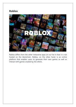 Roblox
Roblox differs from the other metaverse apps on our list in that it is not
hosted on the blockchain. Roblox, on the other hand, is an online
platform that enables users to generate their own games as well as
interact with games created by the others.
 